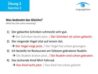 Übung 2
Exercise 2
Was bedeutet das Gleiche?
What has the same meaning?
1) Der gekochte Schinken schmeckt sehr gut.
 Der Schinken kocht jetzt. / Der Schinken ist schon gekocht.
2) Der singende Vogel sitzt auf einem Ast.
 Der Vogel singt jetzt. / Der Vogel hat schon gesungen.
3) Ich bestelle im Restaurant am liebsten gebratene Nudeln.
 Die Nudeln braten jetzt. / Die Nudeln sind schon gebraten.
4) Das lachende Kind fährt Fahrrad.
 Das Kind lacht jetzt. / Das Kind hat schon gelacht
 