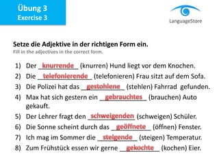 Übung 3
Exercise 3
Setze die Adjektive in der richtigen Form ein.
Fill in the adjectives in the correct form.
1) Der ___________ (knurren) Hund liegt vor dem Knochen.
2) Die _______________ (telefonieren) Frau sitzt auf dem Sofa.
3) Die Polizei hat das ____________ (stehlen) Fahrrad gefunden.
4) Max hat sich gestern ein _____________ (brauchen) Auto
gekauft.
5) Der Lehrer fragt den _____________ (schweigen) Schüler.
6) Die Sonne scheint durch das ___________ (öffnen) Fenster.
7) Ich mag im Sommer die ___________ (steigen) Temperatur.
8) Zum Frühstück essen wir gerne ___________ (kochen) Eier.
 