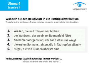 Übung 4
Exercise 4
Wandeln Sie den Relativsatz in ein Partizipialattribut um.
Transform the sentences from a relative clause in a participial construction.
Redewendung: Es gibt heutzutage immer weniger …
Nowadays there are fewer and fewer ...
1.
2.
3.
4.
5.
 