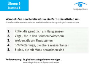 Übung 5
Exercise 5
Wandeln Sie den Relativsatz in ein Partizipialattribut um.
Transform the sentences from a relative clause in a participial construction.
Redewendung: Es gibt heutzutage immer weniger …
Nowadays there are fewer and fewer ...
1.
2.
3.
4.
5.
 