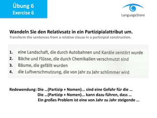 Übung 6
Exercise 6
Wandeln Sie den Relativsatz in ein Partizipialattribut um.
Transform the sentences from a relative clause in a participial construction.
Redewendung: Die …(Partizip + Nomen)... sind eine Gefahr für die …
Die …(Partizip + Nomen)... kann dazu führen, dass …
Ein großes Problem ist eine von Jahr zu Jahr steigende …
1.
2.
3.
4.
 