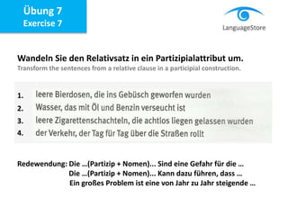 Übung 7
Exercise 7
Wandeln Sie den Relativsatz in ein Partizipialattribut um.
Transform the sentences from a relative clause in a participial construction.
Redewendung: Die …(Partizip + Nomen)... Sind eine Gefahr für die …
Die …(Partizip + Nomen)... Kann dazu führen, dass …
Ein großes Problem ist eine von Jahr zu Jahr steigende …
1.
2.
3.
4.
 