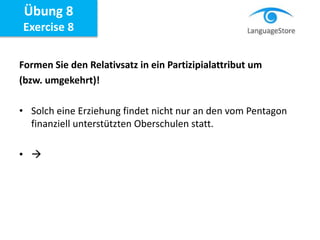 Formen Sie den Relativsatz in ein Partizipialattribut um
(bzw. umgekehrt)!
• Solch eine Erziehung findet nicht nur an den vom Pentagon
finanziell unterstützten Oberschulen statt.
• 
Übung 8
Exercise 8
 