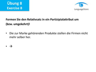 Formen Sie den Relativsatz in ein Partizipialattribut um
(bzw. umgekehrt)!
• Die zur Marke gehörenden Produkte stellen die Firmen nicht
mehr selber her.
• 
Übung 8
Exercise 8
 