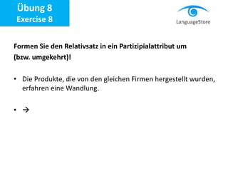 Formen Sie den Relativsatz in ein Partizipialattribut um
(bzw. umgekehrt)!
• Die Produkte, die von den gleichen Firmen hergestellt wurden,
erfahren eine Wandlung.
• 
Übung 8
Exercise 8
 