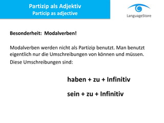 Besonderheit: Modalverben!
Modalverben werden nicht als Partizip benutzt. Man benutzt
eigentlich nur die Umschreibungen von können und müssen.
Diese Umschreibungen sind:
haben + zu + Infinitiv
sein + zu + Infinitiv
Partizip als Adjektiv
Particip as adjective
 