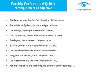 Partizip Perfekt als Adjektiv
Particip perfect as adjective
• Alle Reparaturen, die der Elektriker durchführen muss,..
• Trotz vieler Aufgaben, die wir erledigen müssen, ...
• Die Beträge, die eingespart werden können, ...
• Die Hindernisse, die die Pferde überwinden müssen, ...
• Ein Gegner, den man ernst nehmen muss, ...
• Schäden, die sich nur schwer beheben lassen, ...
• Die Gewebeproben, die man untersuchen muss, ...
• Einige der Stipendien, die zu vergeben sind,...
• Die Missstände, die bekämpft werden müssen, ...
• Kennzeichnend für die Methode, die sich hier anwenden lässt, ...
 