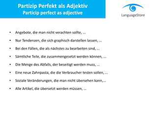Partizip Perfekt als Adjektiv
Particip perfect as adjective
• Angebote, die man nicht verachten sollte, ...
• Nur Tendenzen, die sich graphisch darstellen lassen, ...
• Bei den Fällen, die als nächstes zu bearbeiten sind, ...
• Sämtliche Teile, die zusammengesetzt werden können, ...
• Die Menge des Abfalls, der beseitigt werden muss, ...
• Eine neue Zahnpasta, die die Verbraucher testen sollen, ...
• Soziale Veränderungen, die man nicht übersehen kann,...
• Alle Artikel, die übersetzt werden müssen, ...
 