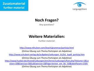 Zusatzmaterial
further material
Noch Fragen?
Any questions?
Weitere Materialien:
Further material:
http://www.nthuleen.com/teach/grammar/partizip.html
(Online-Übung zum Thema Partizipien als Adjektive)
http://www.schubert-verlag.de/aufgaben/uebungen_b1/b1_kap8_partizip.htm
(Online-Übung zum Thema Partizipien als Adjektive)
http://www.hueber.de/shared/uebungen/em/lerner/uebungen/fset.php?Volume=1&Le
ction=10&Exercise=5&SubExercise=1&Page=lernen_em_bk_l10&idonParam=1505
(Online-Übung zum Thema Partizipien als Adjektive)
 