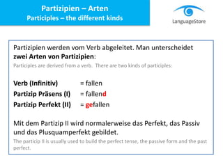 Partizipien werden vom Verb abgeleitet. Man unterscheidet
zwei Arten von Partizipien:
Participles are derived from a verb. There are two kinds of participles:
Verb (Infinitiv) = fallen
Partizip Präsens (I) = fallend
Partizip Perfekt (II) = gefallen
Mit dem Partizip II wird normalerweise das Perfekt, das Passiv
und das Plusquamperfekt gebildet.
The particip II is usually used to build the perfect tense, the passive form and the past
perfect.
Partizipien – Arten
Participles – the different kinds
 