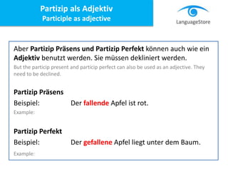 Aber Partizip Präsens und Partizip Perfekt können auch wie ein
Adjektiv benutzt werden. Sie müssen dekliniert werden.
But the particip present and particip perfect can also be used as an adjective. They
need to be declined.
Partizip Präsens
Beispiel: Der fallende Apfel ist rot.
Example:
Partizip Perfekt
Beispiel: Der gefallene Apfel liegt unter dem Baum.
Example:
Partizip als Adjektiv
Participle as adjective
 