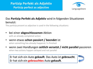 Das Partizip Perfekt als Adjektiv wird in folgenden Situationen
benutzt:
The particip present as adjective is used in the following situations:
• bei einer abgeschlossenen Aktion
with an already completed action
• wenn etwas schon passiert / beendet ist
when something has already happend / is finished
• wenn zwei Handlungen zeitlich versetzt / nicht parallel passieren
when two actions happen delayed and not parallel
Partizip Perfekt als Adjektiv
Particip perfect as adjective
Er hat sich ein Auto gekauft. Das Auto ist gebraucht.
Er hat sich ein gebrauchtes Auto gekauft.
 