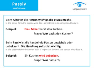 Beim Aktiv ist die Person wichtig, die etwas macht.
In the active form the person who does something, is important and known.
Beispiel: Frau Meier backt den Kuchen.
Frage: Wer backt den Kuchen?
Beim Passiv ist die handelnde Person unwichtig oder
unbekannt. Die Handlung selbst ist wichtig.
In the passive form the action itself is important and not the person who does it.
Beispiel: Ein Kuchen wird gebacken.
Frage: Was passiert?
Passiv
passive voice
 