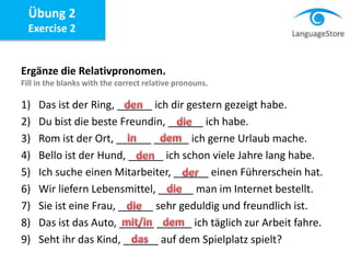 Ergänze die Relativpronomen.
Fill in the blanks with the correct relative pronouns.
1) Das ist der Ring, ______ ich dir gestern gezeigt habe.
2) Du bist die beste Freundin, ______ ich habe.
3) Rom ist der Ort, ______ ______ ich gerne Urlaub mache.
4) Bello ist der Hund, ______ ich schon viele Jahre lang habe.
5) Ich suche einen Mitarbeiter, ______ einen Führerschein hat.
6) Wir liefern Lebensmittel, ______ man im Internet bestellt.
7) Sie ist eine Frau, ______ sehr geduldig und freundlich ist.
8) Das ist das Auto, ______ ______ ich täglich zur Arbeit fahre.
9) Seht ihr das Kind, ______ auf dem Spielplatz spielt?
Übung 2
Exercise 2
 