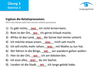 Ergänze die Relativpronomen.
Fill in the blanks with the correct relative pronouns.
1) Es gibt nichts, ______ ich nicht lernen kann.
2) Rom ist der Ort, _____ ich gerne Urlaub mache.
3) Afrika ist das Land, _____ die Sonne fast immer scheint.
4) Ich möchte etwas essen, _______ mich satt macht.
5) Ich will nichts mehr sehen, ______ mit Mathe zu tun hat.
6) Wir fahren in die Berge, ______ wir wandern gehen wollen.
7) Hier ist der Ort, ______ ich am liebsten bin.
8) Ich esse alles, ______ du mir kochst.
9) London ist die Stadt, ______ ich lange gelebt habe.
Übung 3
Exercise 3
 