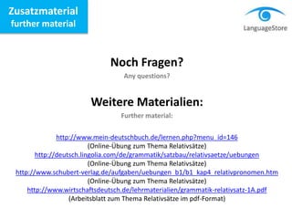 Zusatzmaterial
further material
Noch Fragen?
Any questions?
Weitere Materialien:
Further material:
http://www.mein-deutschbuch.de/lernen.php?menu_id=146
(Online-Übung zum Thema Relativsätze)
http://deutsch.lingolia.com/de/grammatik/satzbau/relativsaetze/uebungen
(Online-Übung zum Thema Relativsätze)
http://www.schubert-verlag.de/aufgaben/uebungen_b1/b1_kap4_relativpronomen.htm
(Online-Übung zum Thema Relativsätze)
http://www.wirtschaftsdeutsch.de/lehrmaterialien/grammatik-relativsatz-1A.pdf
(Arbeitsblatt zum Thema Relativsätze im pdf-Format)
 