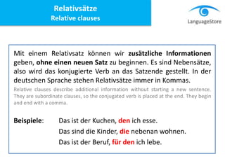 Mit einem Relativsatz können wir zusätzliche Informationen
geben, ohne einen neuen Satz zu beginnen. Es sind Nebensätze,
also wird das konjugierte Verb an das Satzende gestellt. In der
deutschen Sprache stehen Relativsätze immer in Kommas.
Relative clauses describe additional information without starting a new sentence.
They are subordinate clauses, so the conjugated verb is placed at the end. They begin
and end with a comma.
Beispiele: Das ist der Kuchen, den ich esse.
Das sind die Kinder, die nebenan wohnen.
Das ist der Beruf, für den ich lebe.
Relativsätze
Relative clauses
 