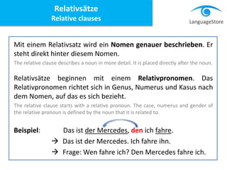 Mit einem Relativsatz wird ein Nomen genauer beschrieben. Er
steht direkt hinter diesem Nomen.
The relative clause describes a noun in more detail. It is placed directly after the noun.
Relativsätze beginnen mit einem Relativpronomen. Das
Relativpronomen richtet sich in Genus, Numerus und Kasus nach
dem Nomen, auf das es sich bezieht.
The relative clause starts with a relative pronoun. The case, numerus and gender of
the relative pronoun is defined by the noun that it is related to.
Beispiel: Das ist der Mercedes, den ich fahre.
 Das ist der Mercedes. Ich fahre ihn.
 Frage: Wen fahre ich? Den Mercedes fahre ich.
Relativsätze
Relative clauses
 
