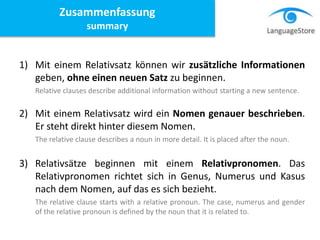 1) Mit einem Relativsatz können wir zusätzliche Informationen
geben, ohne einen neuen Satz zu beginnen.
Relative clauses describe additional information without starting a new sentence.
2) Mit einem Relativsatz wird ein Nomen genauer beschrieben.
Er steht direkt hinter diesem Nomen.
The relative clause describes a noun in more detail. It is placed after the noun.
3) Relativsätze beginnen mit einem Relativpronomen. Das
Relativpronomen richtet sich in Genus, Numerus und Kasus
nach dem Nomen, auf das es sich bezieht.
The relative clause starts with a relative pronoun. The case, numerus and gender
of the relative pronoun is defined by the noun that it is related to.
Zusammenfassung
summary
 