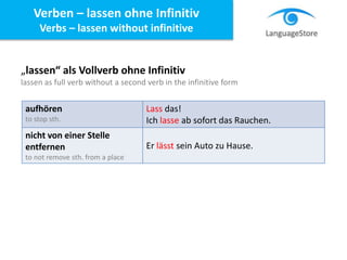 „lassen“ als Vollverb ohne Infinitiv
lassen as full verb without a second verb in the infinitive form
aufhören
to stop sth.
Lass das!
Ich lasse ab sofort das Rauchen.
nicht von einer Stelle
entfernen
to not remove sth. from a place
Er lässt sein Auto zu Hause.
Verben – lassen ohne Infinitiv
Verbs – lassen without infinitive
 