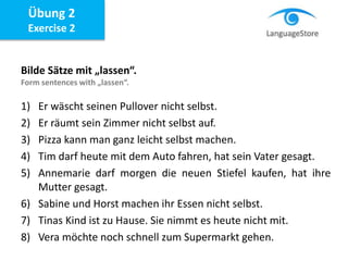 Bilde Sätze mit „lassen“.
Form sentences with „lassen“.
1) Er wäscht seinen Pullover nicht selbst.
2) Er räumt sein Zimmer nicht selbst auf.
3) Pizza kann man ganz leicht selbst machen.
4) Tim darf heute mit dem Auto fahren, hat sein Vater gesagt.
5) Annemarie darf morgen die neuen Stiefel kaufen, hat ihre
Mutter gesagt.
6) Sabine und Horst machen ihr Essen nicht selbst.
7) Tinas Kind ist zu Hause. Sie nimmt es heute nicht mit.
8) Vera möchte noch schnell zum Supermarkt gehen.
Übung 2
Exercise 2
 