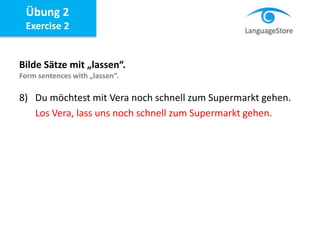 Bilde Sätze mit „lassen“.
Form sentences with „lassen“.
8) Du möchtest mit Vera noch schnell zum Supermarkt gehen.
Los Vera, lass uns noch schnell zum Supermarkt gehen.
Übung 2
Exercise 2
 
