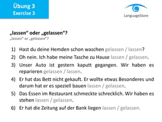 Übung 3
Exercise 3
„lassen“ oder „gelassen“?
„lassen“ or „gelassen“?
1) Hast du deine Hemden schon waschen gelassen / lassen?
2) Oh nein. Ich habe meine Tasche zu Hause lassen / gelassen.
3) Unser Auto ist gestern kaputt gegangen. Wir haben es
reparieren gelassen / lassen.
4) Er hat das Bett nicht gekauft. Er wollte etwas Besonderes und
darum hat er es speziell bauen lassen / gelassen.
5) Das Essen im Restaurant schmeckte schrecklich. Wir haben es
stehen lassen / gelassen.
6) Er hat die Zeitung auf der Bank liegen lassen / gelassen.
 