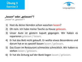 Übung 3
Exercise 3
„lassen“ oder „gelassen“?
„lassen“ or „gelassen“?
1) Hast du deine Hemden schon waschen lassen?
2) Oh nein. Ich habe meine Tasche zu Hause gelassen.
3) Unser Auto ist gestern kaputt gegangen. Wir haben es
reparieren gelassen / lassen.
4) Er hat das Bett nicht gekauft. Er wollte etwas Besonderes und
darum hat er es speziell bauen lassen / gelassen.
5) Das Essen im Restaurant schmeckte schrecklich. Wir haben es
stehen lassen / gelassen.
6) Er hat die Zeitung auf der Bank liegen lassen / gelassen.
 