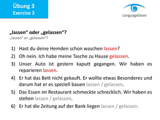 Übung 3
Exercise 3
„lassen“ oder „gelassen“?
„lassen“ or „gelassen“?
1) Hast du deine Hemden schon waschen lassen?
2) Oh nein. Ich habe meine Tasche zu Hause gelassen.
3) Unser Auto ist gestern kaputt gegangen. Wir haben es
reparieren lassen.
4) Er hat das Bett nicht gekauft. Er wollte etwas Besonderes und
darum hat er es speziell bauen lassen / gelassen.
5) Das Essen im Restaurant schmeckte schrecklich. Wir haben es
stehen lassen / gelassen.
6) Er hat die Zeitung auf der Bank liegen lassen / gelassen.
 