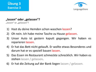 Übung 3
Exercise 3
„lassen“ oder „gelassen“?
„lassen“ or „gelassen“?
1) Hast du deine Hemden schon waschen lassen?
2) Oh nein. Ich habe meine Tasche zu Hause gelassen.
3) Unser Auto ist gestern kaputt gegangen. Wir haben es
reparieren lassen.
4) Er hat das Bett nicht gekauft. Er wollte etwas Besonderes und
darum hat er es speziell bauen lassen.
5) Das Essen im Restaurant schmeckte schrecklich. Wir haben es
stehen lassen / gelassen.
6) Er hat die Zeitung auf der Bank liegen lassen / gelassen.
 