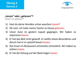 Übung 3
Exercise 3
„lassen“ oder „gelassen“?
„lassen“ or „gelassen“?
1) Hast du deine Hemden schon waschen lassen?
2) Oh nein. Ich habe meine Tasche zu Hause gelassen.
3) Unser Auto ist gestern kaputt gegangen. Wir haben es
reparieren lassen.
4) Er hat das Bett nicht gekauft. Er wollte etwas Besonderes und
darum hat er es speziell bauen lassen.
5) Das Essen im Restaurant schmeckte schrecklich. Wir haben es
stehen lassen.
6) Er hat die Zeitung auf der Bank liegen lassen.
 