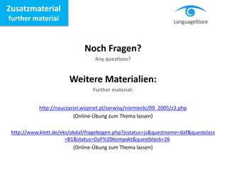 Zusatzmaterial
further material
Noch Fragen?
Any questions?
Weitere Materialien:
Further material:
http://nauczyciel.wsipnet.pl/serwisy/niemiecki/09_2005/z3.php
(Online-Übung zum Thema lassen)
http://www.klett.de/eks/okdaf/fragebogen.php?jsstatus=js&questname=daf&questclass
=B1&status=DaF%20kompakt&questblock=26
(Online-Übung zum Thema lassen)
 