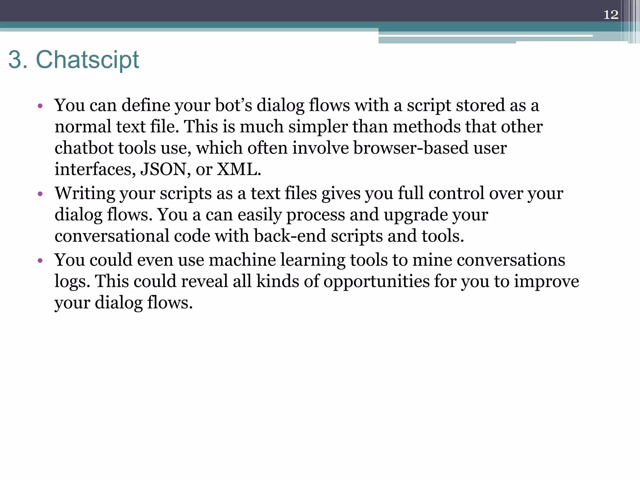 3. Chatscipt
• You can define your bot’s dialog flows with a script stored as a
normal text file. This is much simpler than methods that other
chatbot tools use, which often involve browser-based user
interfaces, JSON, or XML.
• Writing your scripts as a text files gives you full control over your
dialog flows. You a can easily process and upgrade your
conversational code with back-end scripts and tools.
• You could even use machine learning tools to mine conversations
logs. This could reveal all kinds of opportunities for you to improve
your dialog flows.
12
 