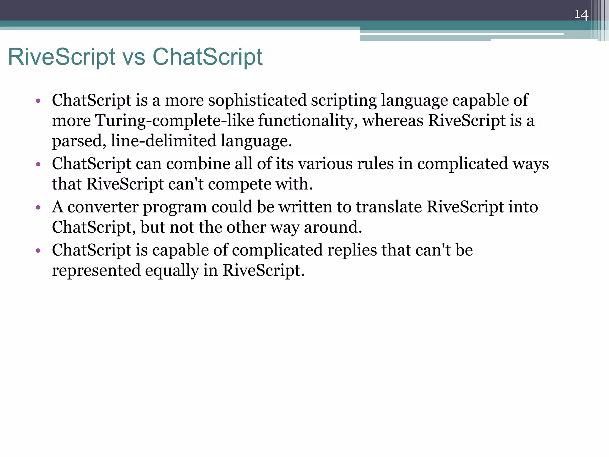 RiveScript vs ChatScript
• ChatScript is a more sophisticated scripting language capable of
more Turing-complete-like functionality, whereas RiveScript is a
parsed, line-delimited language.
• ChatScript can combine all of its various rules in complicated ways
that RiveScript can't compete with.
• A converter program could be written to translate RiveScript into
ChatScript, but not the other way around.
• ChatScript is capable of complicated replies that can't be
represented equally in RiveScript.
14
 