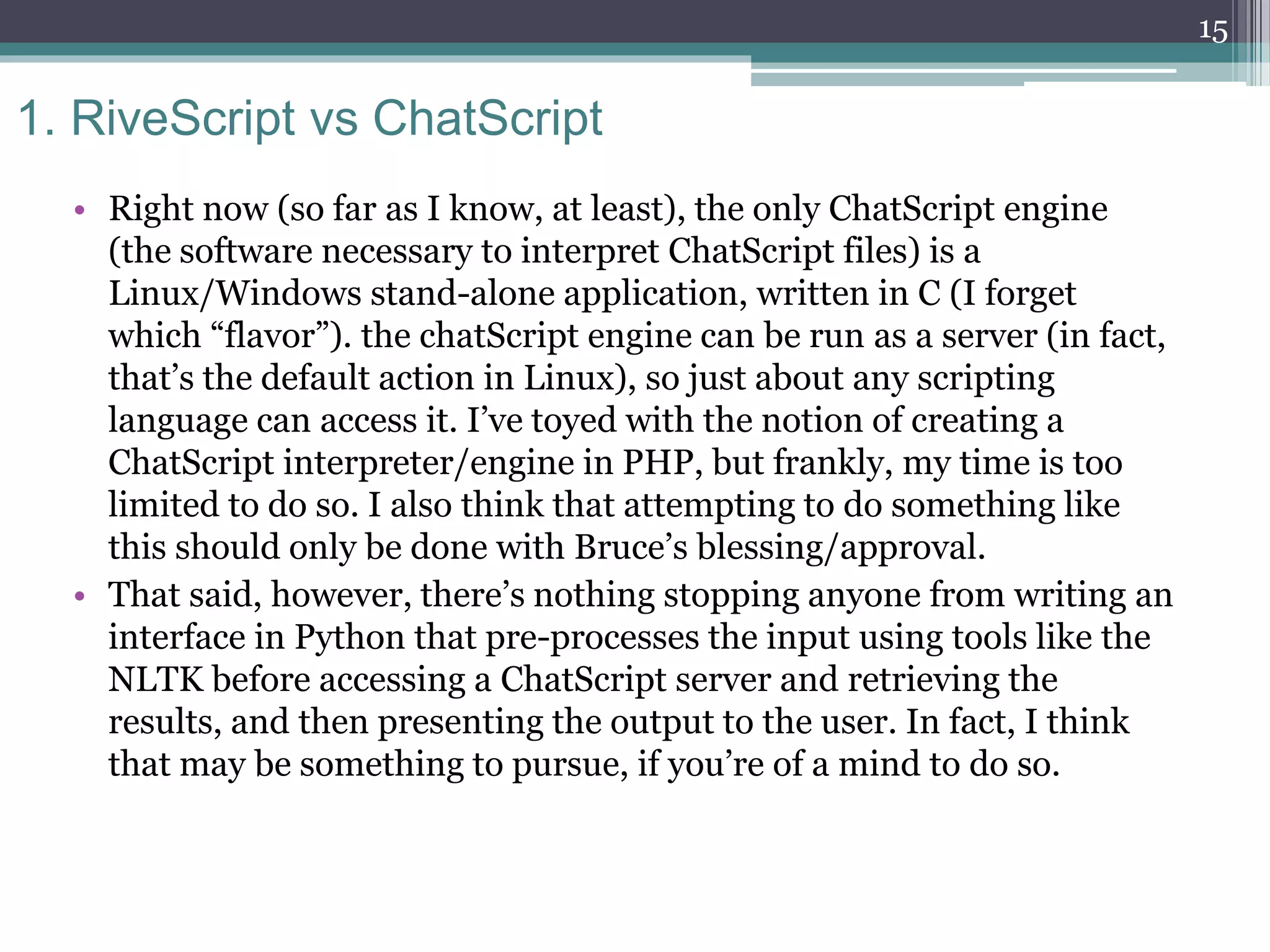 1. RiveScript vs ChatScript
• Right now (so far as I know, at least), the only ChatScript engine
(the software necessary to interpret ChatScript files) is a
Linux/Windows stand-alone application, written in C (I forget
which “flavor”). the chatScript engine can be run as a server (in fact,
that’s the default action in Linux), so just about any scripting
language can access it. I’ve toyed with the notion of creating a
ChatScript interpreter/engine in PHP, but frankly, my time is too
limited to do so. I also think that attempting to do something like
this should only be done with Bruce’s blessing/approval.
• That said, however, there’s nothing stopping anyone from writing an
interface in Python that pre-processes the input using tools like the
NLTK before accessing a ChatScript server and retrieving the
results, and then presenting the output to the user. In fact, I think
that may be something to pursue, if you’re of a mind to do so.
15
 