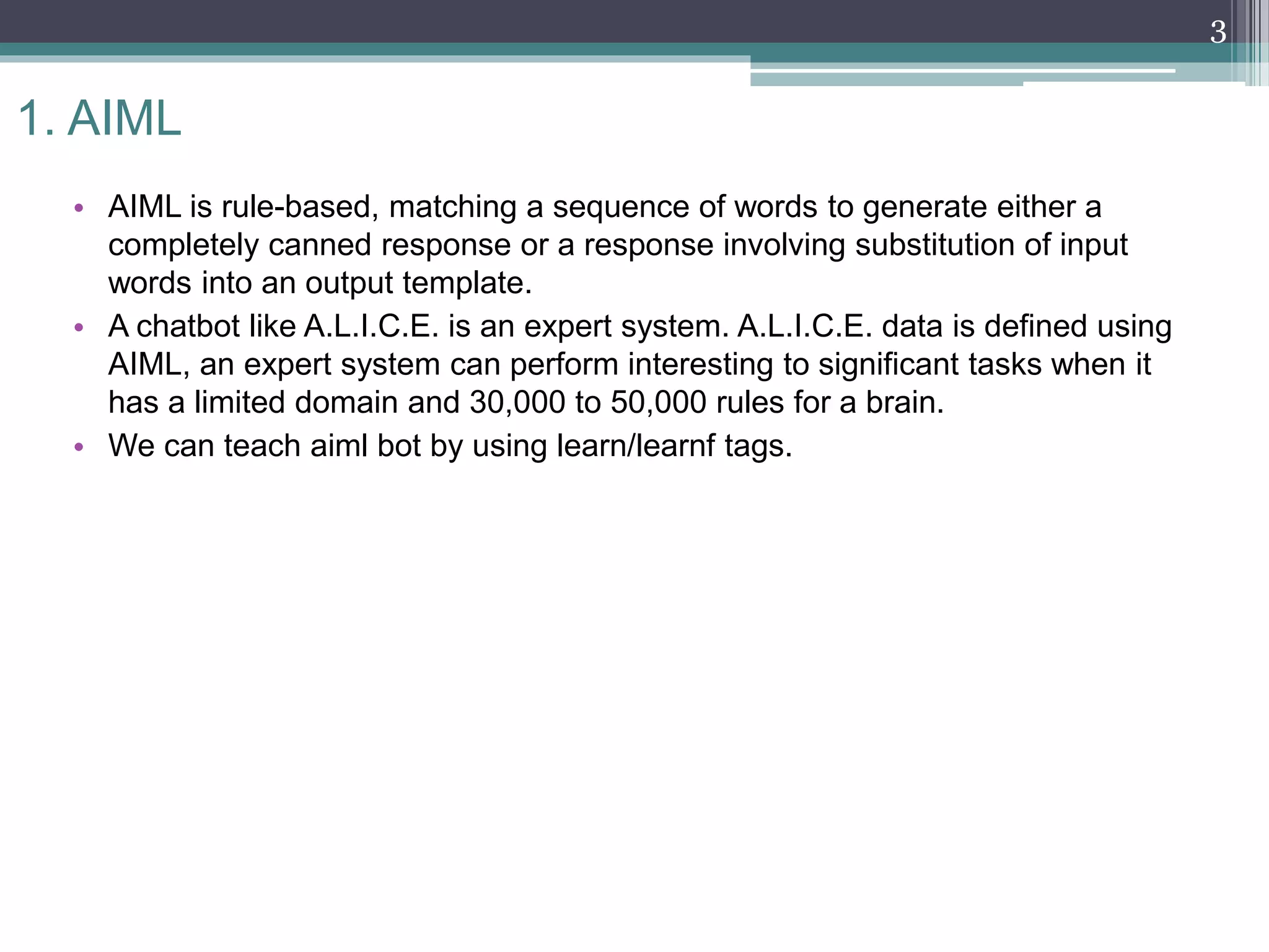 1. AIML
• AIML is rule-based, matching a sequence of words to generate either a
completely canned response or a response involving substitution of input
words into an output template.
• A chatbot like A.L.I.C.E. is an expert system. A.L.I.C.E. data is defined using
AIML, an expert system can perform interesting to significant tasks when it
has a limited domain and 30,000 to 50,000 rules for a brain.
• We can teach aiml bot by using learn/learnf tags.
3
 