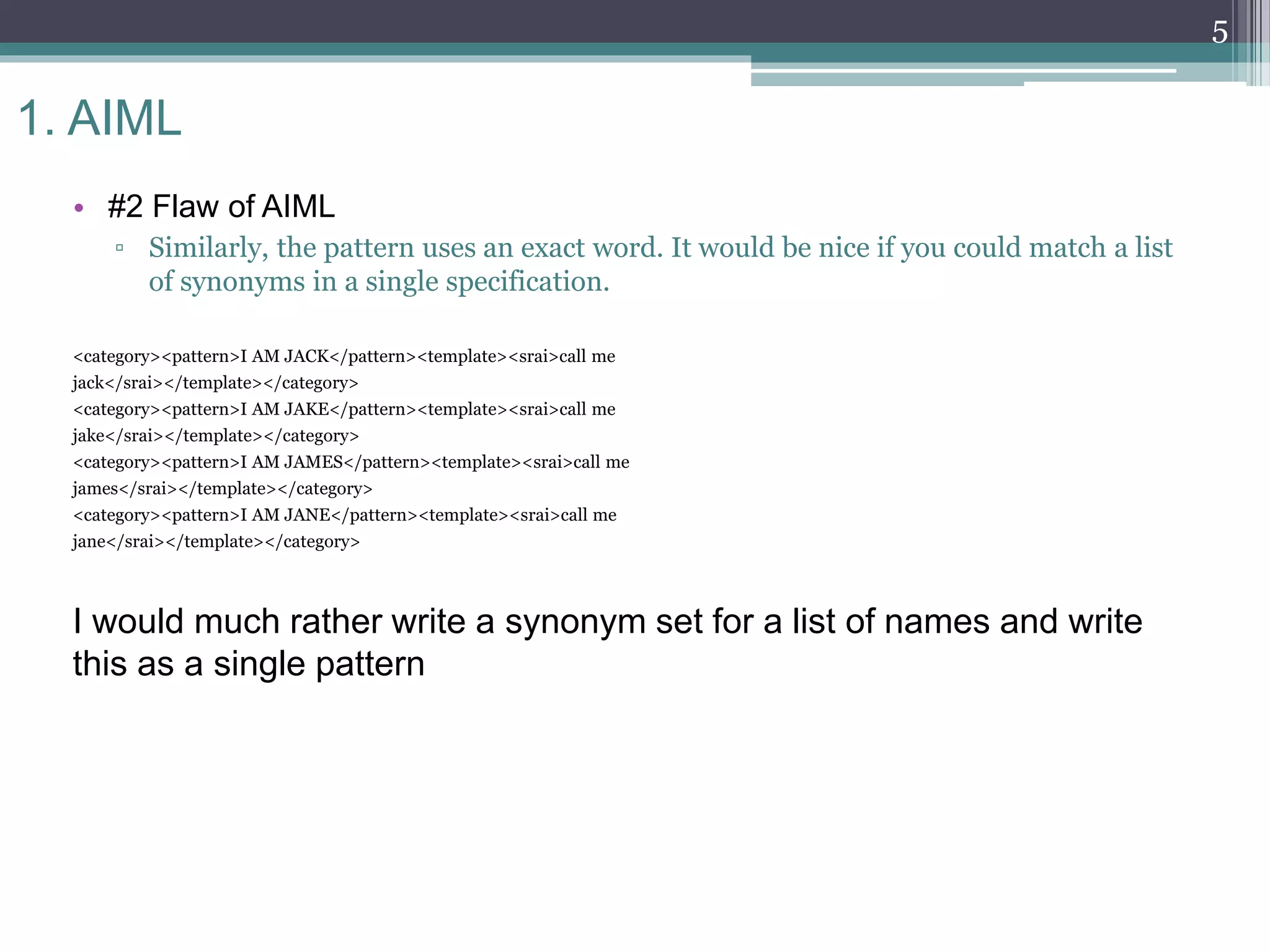 1. AIML
• #2 Flaw of AIML
▫ Similarly, the pattern uses an exact word. It would be nice if you could match a list
of synonyms in a single specification.
<category><pattern>I AM JACK</pattern><template><srai>call me
jack</srai></template></category>
<category><pattern>I AM JAKE</pattern><template><srai>call me
jake</srai></template></category>
<category><pattern>I AM JAMES</pattern><template><srai>call me
james</srai></template></category>
<category><pattern>I AM JANE</pattern><template><srai>call me
jane</srai></template></category>
I would much rather write a synonym set for a list of names and write
this as a single pattern
5
 