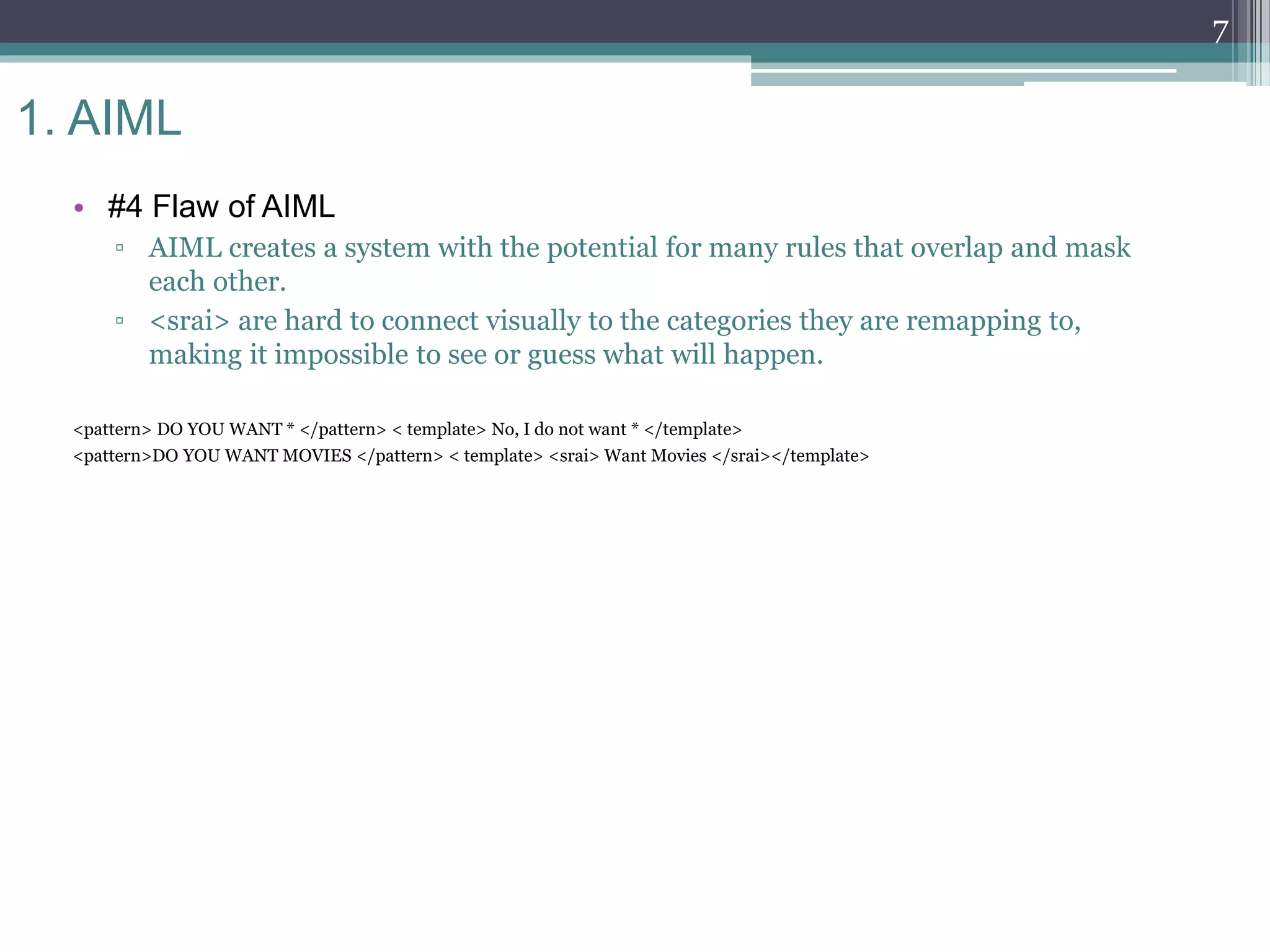 1. AIML
• #4 Flaw of AIML
▫ AIML creates a system with the potential for many rules that overlap and mask
each other.
▫ <srai> are hard to connect visually to the categories they are remapping to,
making it impossible to see or guess what will happen.
<pattern> DO YOU WANT * </pattern> < template> No, I do not want * </template>
<pattern>DO YOU WANT MOVIES </pattern> < template> <srai> Want Movies </srai></template>
7
 