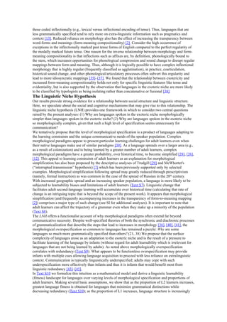 those coded inflectionally (e.g., lexical versus inflectional encoding of tense). Thus, languages that are
less grammatically specified tend to rely more on extra-linguistic information such as pragmatics and
context [13]. Reduced reliance on morphology also has the effect of increasing the transparency between
word-forms and meanings (form-meaning compositionality) [2]. Consider the high occurrence of
exceptions in the inflectionally marked past tense forms of English compared to the perfect regularity of
the modally marked future tense. One reason for the inverse relationship between morphology and form-
meaning compositionality is that inflections such as affixes are, by definition, phonologically bound to
the stem, which increases opportunities for phonological compression and sound change to disrupt regular
mappings between form and meaning. Thus, although it is logically possible to have complex inflectional
morphology that is highly regular (frequently classified as agglutination), in practice, coarticulation,
historical sound change, and other phonological/articulatory processes often subvert this regularity and
lead to more idiosyncratic mappings [35]–[37]. We found that the relationship between exotericity and
increased form-meaning compositionality holds not only for specific linguistic features like tense and
evidentiality, but is also supported by the observation that languages in the exoteric niche are more likely
to be classified by typologists as being isolating rather than concatenative or fusional [38].
The Linguistic Niche Hypothesis
Our results provide strong evidence for a relationship between social structure and linguistic structure.
Here, we speculate about the social and cognitive mechanisms that may give rise to this relationship. The
linguistic niche hypothesis (LNH) provides one framework in which to consider two central questions
raised by the present analyses: (1) Why are languages spoken in the exoteric niche morphologically
simpler than languages spoken in the esoteric niche? (2) Why are languages spoken in the esoteric niche
so morphologically complex, given that such a high level of specification seems unnecessary for
communication?
We tentatively propose that the level of morphological specification is a product of languages adapting to
the learning constraints and the unique communicative needs of the speaker population. Complex
morphological paradigms appear to present particular learning challenges for adult learners even when
their native languages make use of similar paradigms [39]. As a language spreads over a larger area (e.g.,
as a result of colonization) and is being learned by a greater number of adult learners, complex
morphological paradigms have a greater probability, over historical time, to become simplified [28], [26],
[12]. This appeal to learning constraints of adult learners as an explanation for morphological
simplification has also been proposed by the descriptive analyses of Trudgill [29] and McWhorter's
(“interrupted transmission” hypothesis) [7] which has been previously supported only by selected
examples. Morphological simplification following spread may greatly reduced through prescriptivism
(namely, formal instruction) as was common in the case of the spread of Russian in the 20th
century.
With increased geographic spread and an increasing speaker population, a language is more likely to be
subjected to learnability biases and limitations of adult learners (Text S7). Linguistic change that
facilitates adult second-language learning will accumulate over historical time (calculating that rate of
change is an intriguing topic that is beyond the scope of the present work). It appears that morphological
simplification (and frequently accompanying increases in the transparency of form-to-meaning mapping
[2]) comprises a major type of such change (see SI for additional analyses). It is important to note that
adult learners can affect the trajectory of a grammar even when they make up a minority of the population
(Text S8).
The LNH offers a functionalist account of why morphological paradigms often extend far beyond
communicative necessity. Despite well-specified theories of both the synchronic and diachronic processes
of grammaticalization that describe the steps that lead to increases in morphology [36], [40], [41], the
morphological overspecification so common to languages has remained a puzzle: Why are some
languages so much more grammatically specified than others? (21, 38) We propose that the surface
complexity of languages arose as an adaptation to the esoteric niche and is the result of a pressure to
facilitate learning of the language by infants (without regard for adult learnability which is irrelevant for
languages that are not being learned by adults). As noted above morphologically overspecification
correlates with redundancy (Text S9). What appears to be functionless overspecification may provide
infants with multiple cues allowing language acquisition to proceed with less reliance on extralinguistic
context. Communication is typically linguistically underspecified; adults may cope with such
underspecification more effectively than infants and thus it is infants that would benefit most from
linguistic redundancy [43]–[45].
In Text S10 we formalize this intuition as a mathematical model and derive a linguistic learnability
(fitness) landscape for languages over varying levels of morphological specification and proportions of
adult learners. Making several basic assumptions, we show that as the proportion of L2 learners increases,
greatest language fitness is obtained for languages that minimize grammatical distinctions while
decreasing redundancy (Text S10); as the proportion of L1 increases, language structure is increasingly
 