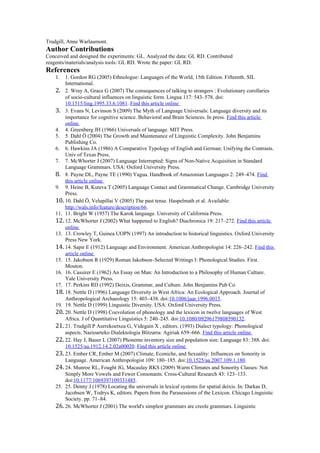 Trudgill, Anne Warlaumont.
Author Contributions
Conceived and designed the experiments: GL. Analyzed the data: GL RD. Contributed
reagents/materials/analysis tools: GL RD. Wrote the paper: GL RD.
References
1. 1. Gordon RG (2005) Ethnologue: Languages of the World, 15th Edition. Fifteenth. SIL
International.
2. 2. Wray A, Grace G (2007) The consequences of talking to strangers : Evolutionary corollaries
of socio-cultural influences on linguistic form. Lingua 117: 543–578. doi:
10.1515/ling.1995.33.6.1081. Find this article online
3. 3. Evans N, Levinson S (2009) The Myth of Language Universals: Language diversity and its
importance for cognitive science. Behavioral and Brain Sciences. In press. Find this article
online
4. 4. Greenberg JH (1966) Universals of language. MIT Press.
5. 5. Dahl Ö (2004) The Growth and Maintenance of Linguistic Complexity. John Benjamins
Publishing Co.
6. 6. Hawkins JA (1986) A Comparative Typology of English and German: Unifying the Contrasts.
Univ of Texas Press.
7. 7. McWhorter J (2007) Language Interrupted: Signs of Non-Native Acquisition in Standard
Language Grammars. USA: Oxford University Press.
8. 8. Payne DL, Payne TE (1990) Yagua. Handbook of Amazonian Languages 2: 249–474. Find
this article online
9. 9. Heine B, Kuteva T (2005) Language Contact and Grammatical Change. Cambridge University
Press.
10. 10. Dahl Ö, Velupillai V (2005) The past tense. Haspelmath et al. Available:
http://wals.info/feature/description/66.
11. 11. Bright W (1957) The Karok language. University of California Press.
12. 12. McWhorter J (2002) What happened to English? Diachronica 19: 217–272. Find this article
online
13. 13. Crowley T, Guinea UOPN (1997) An introduction to historical linguistics. Oxford University
Press New York.
14. 14. Sapir E (1912) Language and Environment. American Anthropologist 14: 226–242. Find this
article online
15. 15. Jakobson R (1929) Roman Jakobson–Selected Writings I: Phonological Studies. First.
Mouton.
16. 16. Cassirer E (1962) An Essay on Man: An Introduction to a Philosophy of Human Culture.
Yale University Press.
17. 17. Perkins RD (1992) Deixis, Grammar, and Culture. John Benjamins Pub Co.
18. 18. Nettle D (1996) Language Diversity in West Africa: An Ecological Approach. Journal of
Anthropological Archaeology 15: 403–438. doi:10.1006/jaar.1996.0015.
19. 19. Nettle D (1999) Linguistic Diversity. USA: Oxford University Press.
20. 20. Nettle D (1998) Coevolution of phonology and the lexicon in twelve languages of West
Africa. J of Quantitative Linguistics 5: 240–245. doi:10.1080/09296179808590132.
21. 21. Trudgill P Aurrekoetxea G, Videgain X , editors. (1993) Dialect typology: Phonological
aspects. Nazioarteko Dialektologia Blitzarra: Agiriak 659–666. Find this article online
22. 22. Hay J, Bauer L (2007) Phoneme inventory size and population size. Language 83: 388. doi:
10.1525/aa.1912.14.2.02a00020. Find this article online
23. 23. Ember CR, Ember M (2007) Climate, Econiche, and Sexuality: Influences on Sonority in
Language. American Anthropologist 109: 180–185. doi:10.1525/aa.2007.109.1.180.
24. 24. Munroe RL, Fought JG, Macaulay RKS (2009) Warm Climates and Sonority Classes: Not
Simply More Vowels and Fewer Consonants. Cross-Cultural Research 43: 123–133.
doi:10.1177/1069397109331485.
25. 25. Denny J (1978) Locating the universals in lexical systems for spatial deixis. In: Darkas D,
Jacobsen W, Todrys K, editors. Papers from the Parasessions of the Lexicon. Chicago Linguistic
Society. pp. 71–84.
26. 26. McWhorter J (2001) The world's simplest grammars are creole grammars. Linguistic
 