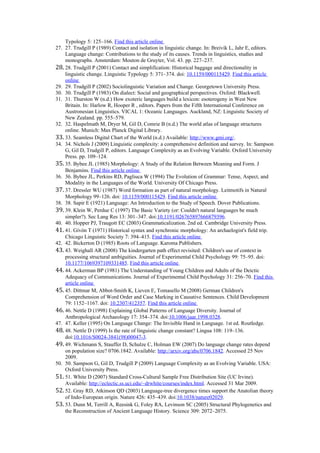 Typology 5: 125–166. Find this article online
27. 27. Trudgill P (1989) Contact and isolation in linguistic change. In: Breivik L, Jahr E, editors.
Language change: Contributions to the study of its causes. Trends in linguistics, studies and
monographs. Amsterdam: Mouton de Gruyter, Vol. 43. pp. 227–237.
28. 28. Trudgill P (2001) Contact and simplification: Historical baggage and directionality in
linguistic change. Linguistic Typology 5: 371–374. doi: 10.1159/000115429. Find this article
online
29. 29. Trudgill P (2002) Sociolinguistic Variation and Change. Georgetown University Press.
30. 30. Trudgill P (1983) On dialect: Social and geographical perspectives. Oxford: Blackwell.
31. 31. Thurston W (n.d.) How exoteric languages build a lexicon: esoterogeny in West New
Britain. In: Harlow R, Hooper R , editors. Papers from the Fifth International Conference on
Austronesian Linguistics. VICAL 1: Oceanic Languages. Auckland, NZ: Linguistic Society of
New Zealand. pp. 555–579.
32. 32. Haspelmath M, Dryer M, Gil D, Comrie B (n.d.) The world atlas of language structures
online. Munich: Max Planck Digital Library.
33. 33. Seamless Digital Chart of the World (n.d.) Available: http://www.gmi.org/.
34. 34. Nichols J (2009) Linguistic complexity: a comprehensive definition and survey. In: Sampson
G, Gil D, Trudgill P, editors. Language Complexity as an Evolving Variable. Oxford University
Press. pp. 109–124.
35. 35. Bybee JL (1985) Morphology: A Study of the Relation Between Meaning and Form. J
Benjamins. Find this article online
36. 36. Bybee JL, Perkins RD, Pagliuca W (1994) The Evolution of Grammar: Tense, Aspect, and
Modality in the Languages of the World. University Of Chicago Press.
37. 37. Dressler WU (1987) Word formation as part of natural morphology. Leitmotifs in Natural
Morphology 99–126. doi: 10.1159/000115429. Find this article online
38. 38. Sapir E (1921) Language: An Introduction to the Study of Speech. Dover Publications.
39. 39. Klein W, Perdue C (1997) The Basic Variety (or: Couldn't natural languages be much
simpler?). Sec Lang Res 13: 301–347. doi:10.1191/026765897666879396.
40. 40. Hopper PJ, Traugott EC (2003) Grammaticalization. 2nd ed. Cambridge University Press.
41. 41. Givón T (1971) Historical syntax and synchronic morphology: An archaelogist's field trip.
Chicago Linguistic Society 7: 394–415. Find this article online
42. 42. Bickerton D (1985) Roots of Language. Karoma Publishers.
43. 43. Weighall AR (2008) The kindergarten path effect revisited: Children's use of context in
processing structural ambiguities. Journal of Experimental Child Psychology 99: 75–95. doi:
10.1177/1069397109331485. Find this article online
44. 44. Ackerman BP (1981) The Understanding of Young Children and Adults of the Deictic
Adequacy of Communications. Journal of Experimental Child Psychology 31: 256–70. Find this
article online
45. 45. Dittmar M, Abbot-Smith K, Lieven E, Tomasello M (2008) German Children's
Comprehension of Word Order and Case Marking in Causative Sentences. Child Development
79: 1152–1167. doi: 10.2307/412357. Find this article online
46. 46. Nettle D (1998) Explaining Global Patterns of Language Diversity. Journal of
Anthropological Archaeology 17: 354–374. doi:10.1006/jaar.1998.0328.
47. 47. Keller (1995) On Language Change: The Invisible Hand in Language. 1st ed. Routledge.
48. 48. Nettle D (1999) Is the rate of linguistic change constant? Lingua 108: 119–136.
doi:10.1016/S0024-3841(98)00047-3.
49. 49. Wichmann S, Stauffer D, Schulze C, Holman EW (2007) Do language change rates depend
on population size? 0706.1842. Available: http://arxiv.org/abs/0706.1842. Accessed 25 Nov
2009.
50. 50. Sampson G, Gil D, Trudgill P (2009) Language Complexity as an Evolving Variable. USA:
Oxford University Press.
51. 51. White D (2007) Standard Cross-Cultural Sample Free Distribution Site (UC Irvine).
Available: http://eclectic.ss.uci.edu/~drwhite/courses/index.html. Accessed 31 Mar 2009.
52. 52. Gray RD, Atkinson QD (2003) Language-tree divergence times support the Anatolian theory
of Indo-European origin. Nature 426: 435–439. doi:10.1038/nature02029.
53. 53. Dunn M, Terrill A, Reesink G, Foley RA, Levinson SC (2005) Structural Phylogenetics and
the Reconstruction of Ancient Language History. Science 309: 2072–2075.
 