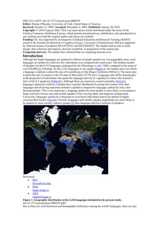 ONE 5(1): e8559. doi:10.1371/journal.pone.0008559
Editor: Dennis O'Rourke, University of Utah, United States of America
Received: October 12, 2009; Accepted: December 4, 2009; Published: January 20, 2010
Copyright: © 2010 Lupyan, Dale. This is an open-access article distributed under the terms of the
Creative Commons Attribution License, which permits unrestricted use, distribution, and reproduction in
any medium, provided the original author and source are credited.
Funding: GL was supported by an Integrative Graduate Education and Research Training (IGERT)
award to the Institute for Research in Cognitive Science, University of Pennsylvania. RD was supported
by National Science Foundation BCS-0720322 and BCS-0826825. The funders had no role in study
design, data collection and analysis, decision to publish, or preparation of the manuscript.
Competing interests: The authors have declared that no competing interests exist.
Introduction
Although the largest languages are spoken by millions of people spread over vast geographic areas, most
languages are spoken by relatively few individuals over comparatively small areas. The median number
of speakers for the 6,912 languages catalogued by the Ethnologue is only 7,000, compared to the mean of
over 828,000 [1]. Similarly, for the 2,236 languages in our sample (Figure 1), the median area over which
a language is spoken is about the size of Luxembourg or San Diego, California (948 km2
). The mean area
is about the size of Austria or the US state of Maryland (33,795 km2
). Languages also differ dramatically
in the proportion of individuals who speak the language natively (L1 speakers) to those who learned it
later in life (L2 speakers) (Table S1). Although there are numerous counter-examples (Text S1),
languages spoken by millions of people have a greater likelihood of coming into contact with other
languages and of having numerous nonnative speakers compared to languages spoken by only a few
thousand people. This is not surprising: a language spoken by more people is more likely to encompass a
larger and more diverse area and include speakers from varying ethnic and linguistic backgrounds.
Conversely, languages spoken by a thousand or even fewer individuals tend to be spoken in highly
circumscribed locales (Text S2). Overall, languages with smaller speaker populations are more likely to
be spoken by more socially cohesive groups [2] than languages that have millions of speakers.
Download:
• PPT
PowerPoint slide
• PNG
larger image ()
• TIFF
original image ()
Figure 1. Geographic distribution of the 2,236 languages included in the present study.
doi:10.1371/journal.pone.0008559.g001
Just as there are socio-historical and demographic differences among the world's languages, there are also
 