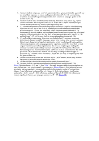4. Are more likely to not possess noun/verb agreement or have agreement limited to agents (8) and
are more likely to possess no person markings on adpositions (9). As with case markings,
syncretism in noun/verb/adposition agreement is more common in languages spoken in the
exoteric niche (10).
5. Are more likely to make possibility and evidentiality distinctions using lexical (e.g., verbal)
constructions rather than using inflections such as affixes (11,12,14) and are more likely to
conflate the two (semantically distinct) types of possibility (13).
6. (a) Are more likely to encode negation using analytical strategies (negative word) than using
inflections (affixes) and are less likely to have idiosyncratic variations between word and
affixation strategies (15). (b) Are more likely to have obligatory plural markers (16). For
languages with optional markers, analytic (lexical) strategies are more common than inflectional
strategies (affixes or clitics). (c) Are less likely to have a separate associative plural (e.g., “He
and his friends”) (17) (c) Are more likely to have a dedicated question particle (18).
7. (a) Are less likely to encode the future tense morphologically (19) or possess remoteness
distinctions in the past tense (20). Languages spoken in the exoteric niche are somewhat more
likely to mark the perfective/imperfective distinction in their morphology (21), although this
relationship disappears when language geography is partialed out. (b) Are more likely to mark
singular imperatives on verbs using inflections than have no morphological markings for
imperatives at all, but are less likely to contain more elaborate markings that differentiate
between singular and plural imperatives (22). (c) Are less likely to have inflections that mark
possession (23). If possession is marked, it is less likely to distinguish between types of
possession (e.g., alienable versus inalienable) (24). (d) Are less likely to morphologically mark
the optative mood (25).
8. Are less likely to have definite and indefinite articles (26). If both are present, they are more
likely to be expressed by separate words than affixes.
9. Are less likely to communicate distance distinctions in demonstratives (27).
10. Are more likely to express pronominal subjects lexically than morphologically (28).
Figure 2 displays features 9, 19, and 23 from Table 1. For each, languages with greater populations are
more likely to use a less morphologically complex strategy. Figure S1 shows the relationship between
population and two quantitative measures of morphological complexity: number of case markings
(feature 3), and inflectional synthesis of the verb (feature 6). Both relationships are significant as
analyzed by a GLM : cases, P = .018; inflectional synthesis of the verb: P<.00005 (the relationship
remains significant when no-case languages are removed: P = .04) (Figure S1).
 