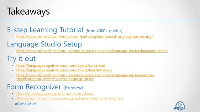#GlobalAzure
5-step Learning Tutorial (from 4000+ guides)
• https://docs.microsoft.com/en-us/learn/paths/explore-natural-language-processing/
Language Studio Setup
https://docs.microsoft.com/en-us/azure/cognitive-services/language-service/language-studio
Try it out
https://language.cognitive.azure.com/tryout/sentiment
https://language.cognitive.azure.com/tryout/healthAnalysis
https://docs.microsoft.com/en-us/azure/cognitive-services/language-service/custom-
classification/quickstart?pivots=language-studio
Form Recognizer (Preview)
• https://formrecognizer.appliedai.azure.com/studio
• https://docs.microsoft.com/azure/applied-ai-services/form-recognizer
 