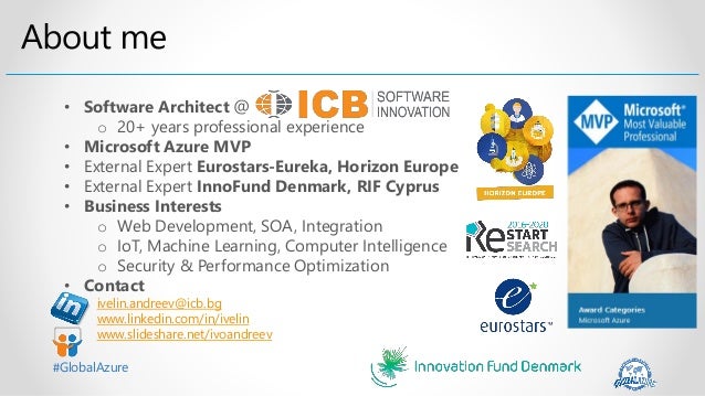 #GlobalAzure
• Software Architect @
o 20+ years professional experience
• Microsoft Azure MVP
• External Expert Eurostars-Eureka, Horizon Europe
• External Expert InnoFund Denmark, RIF Cyprus
• Business Interests
o Web Development, SOA, Integration
o IoT, Machine Learning, Computer Intelligence
o Security & Performance Optimization
• Contact
ivelin.andreev@icb.bg
www.linkedin.com/in/ivelin
www.slideshare.net/ivoandreev
 