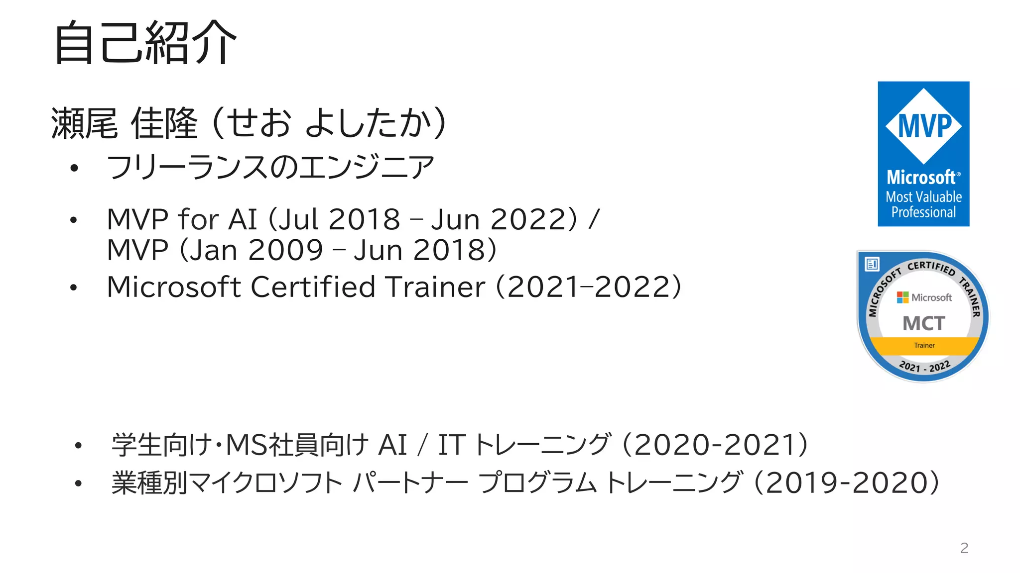 自己紹介
瀬尾 佳隆 (せお よしたか)
• フリーランスのエンジニア
• MVP for AI (Jul 2018 – Jun 2022) /
MVP (Jan 2009 – Jun 2018)
• Microsoft Certified Trainer (2021–2022)
• 学生向け・MS社員向け AI / IT トレーニング (2020-2021)
• 業種別マイクロソフト パートナー プログラム トレーニング (2019-2020)
2
 