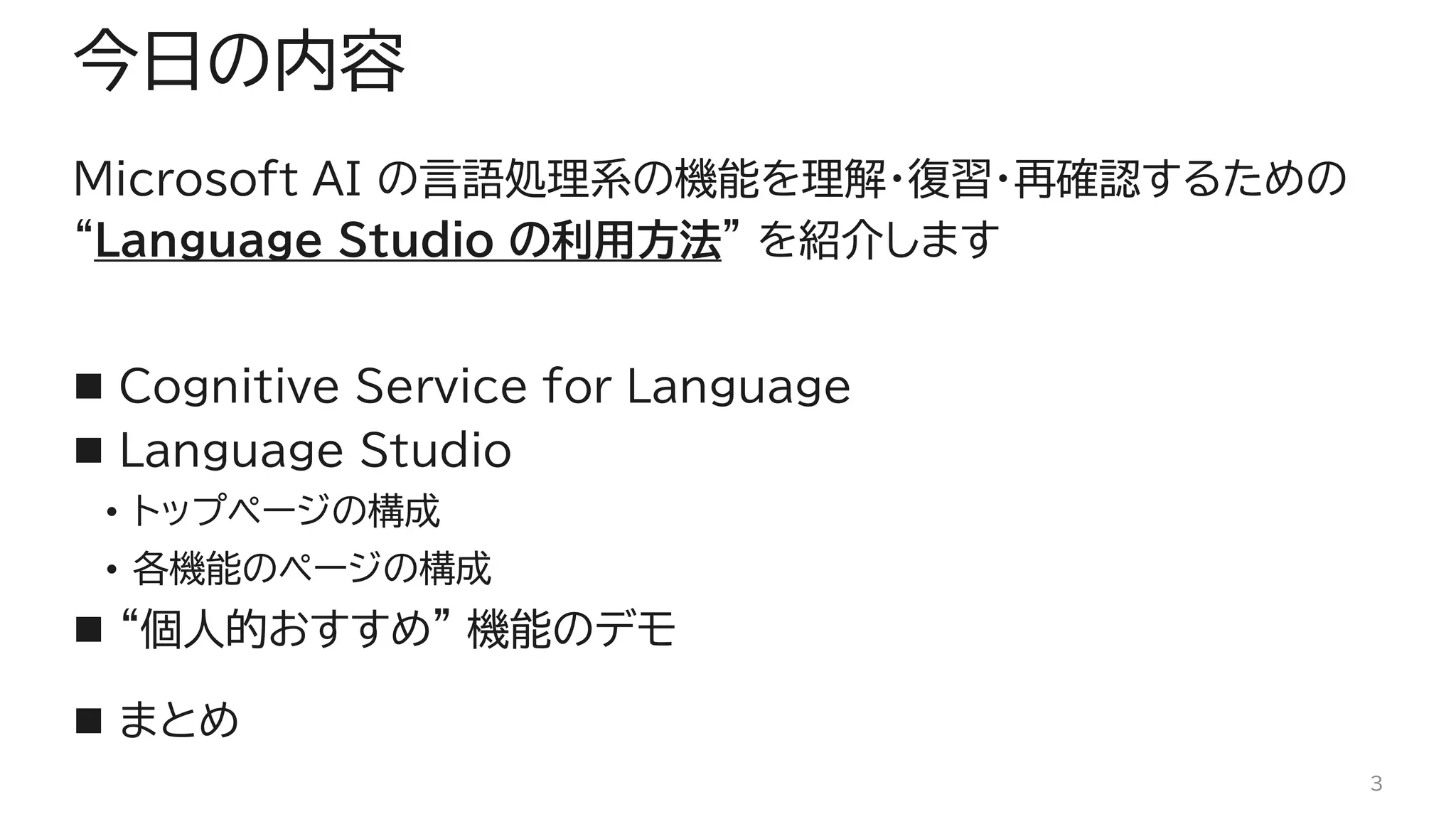 今日の内容
Microsoft AI の言語処理系の機能を理解・復習・再確認するための
“Language Studio の利用方法” を紹介します
◼ Cognitive Service for Language
◼ Language Studio
• トップページの構成
• 各機能のページの構成
◼ “個人的おすすめ” 機能のデモ
◼ まとめ
3
 