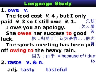 Language Study 1.  owe  v.  The food cost  ￡ 4 , but I only paid  ￡ 3 so I still owe  ￡ 1.  I owe you an apology. She  owes  her success  to  good luck.  The sports meeting has been put off  owing to  the heavy rain. 欠钱 欠人情等 把…归功于；认为是靠… . 的力量 因为；由于  = because of / due to 2.  taste  v. & n.   adj.  tasty   tasteful   