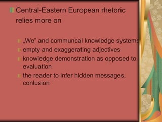 Central-Eastern European rhetoric
relies more on
„We” and communcal knowledge systems
empty and exaggerating adjectives
knowledge demonstration as opposed to
evaluation
the reader to infer hidden messages,
conlusion
 