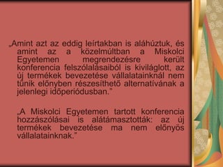 „Amint azt az eddig leírtakban is aláhúztuk, és
amint az a közelmúltban a Miskolci
Egyetemen megrendezésre került
konferencia felszólalásaiból is kiviláglott, az
új termékek bevezetése vállalatainknál nem
tűnik előnyben részesíthető alternatívának a
jelenlegi időperiódusban.”
„A Miskolci Egyetemen tartott konferencia
hozzászólásai is alátámasztották: az új
termékek bevezetése ma nem előnyös
vállalatainknak.”
 
